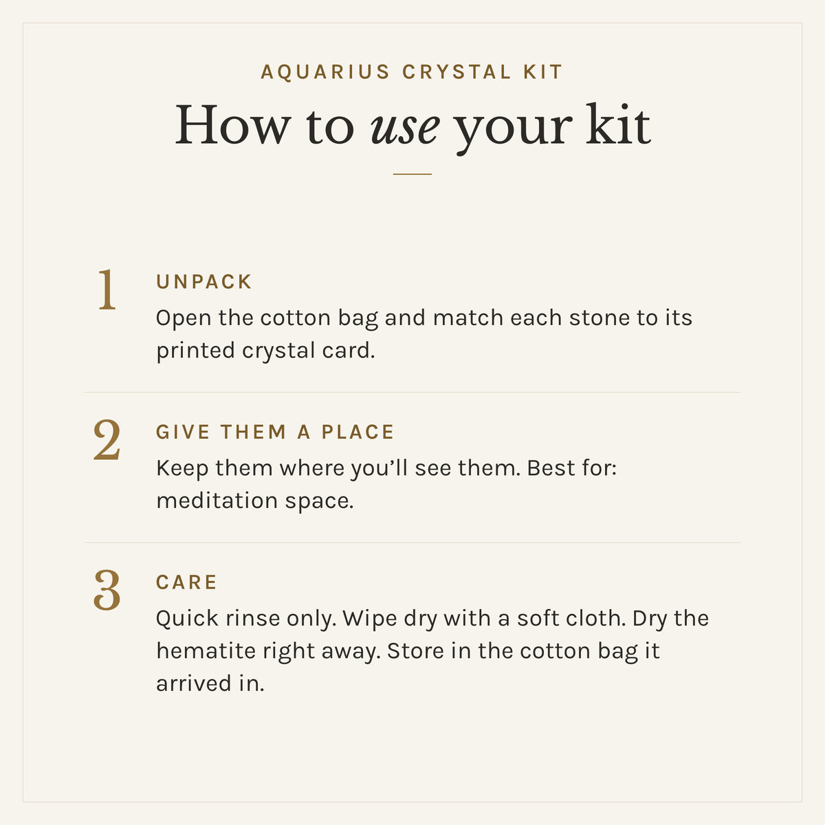 How to use the Aquarius Crystal Kit: 1. Unpack: Open the cotton bag and match each stone to its printed crystal card. 2. Give them a place: Keep them where you'll see them. Best for: meditation space. 3. Care: Quick rinse only. Wipe dry with a soft cloth. Dry the hematite right away. Store in the cotton bag it arrived in.