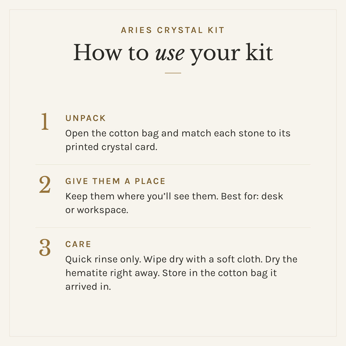 How to use the Aries Crystal Kit: 1. Unpack: Open the cotton bag and match each stone to its printed crystal card. 2. Give them a place: Keep them where you'll see them. Best for: desk or workspace. 3. Care: Quick rinse only. Wipe dry with a soft cloth. Dry the hematite right away. Store in the cotton bag it arrived in.
