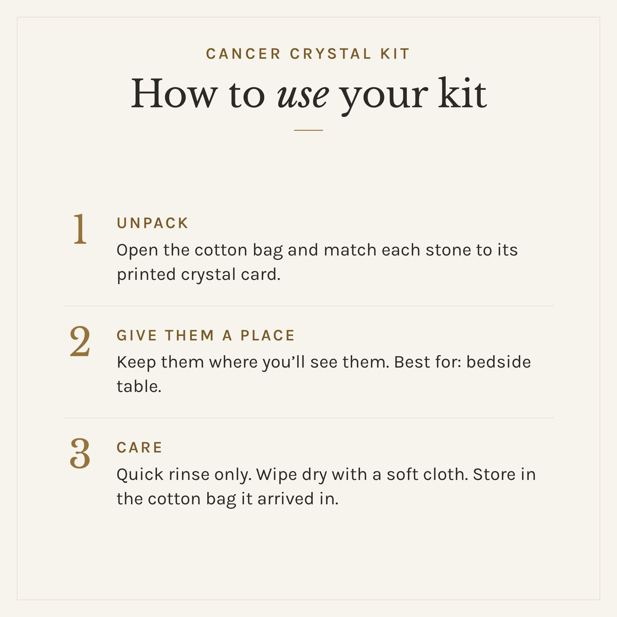 How to use the Cancer Crystal Kit: 1. Unpack: Open the cotton bag and match each stone to its printed crystal card. 2. Give them a place: Keep them where you'll see them. Best for: bedside table. 3. Care: Quick rinse only. Wipe dry with a soft cloth. Store in the cotton bag it arrived in.