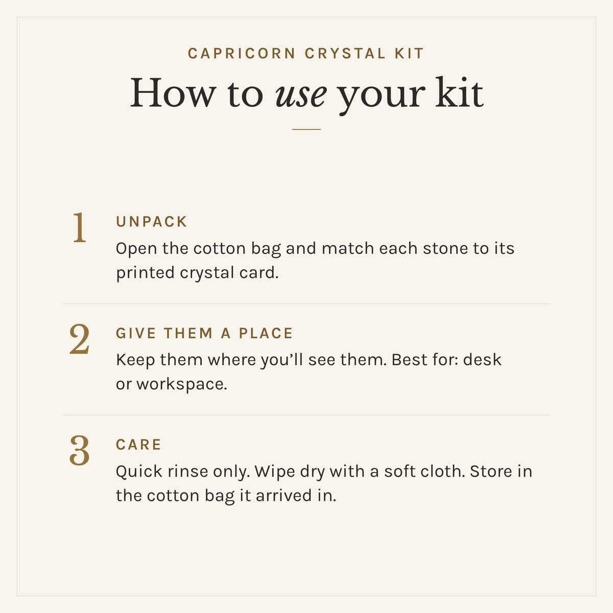 How to use the Capricorn Crystal Kit: 1. Unpack: Open the cotton bag and match each stone to its printed crystal card. 2. Give them a place: Keep them where you'll see them. Best for: desk or workspace. 3. Care: Quick rinse only. Wipe dry with a soft cloth. Store in the cotton bag it arrived in.