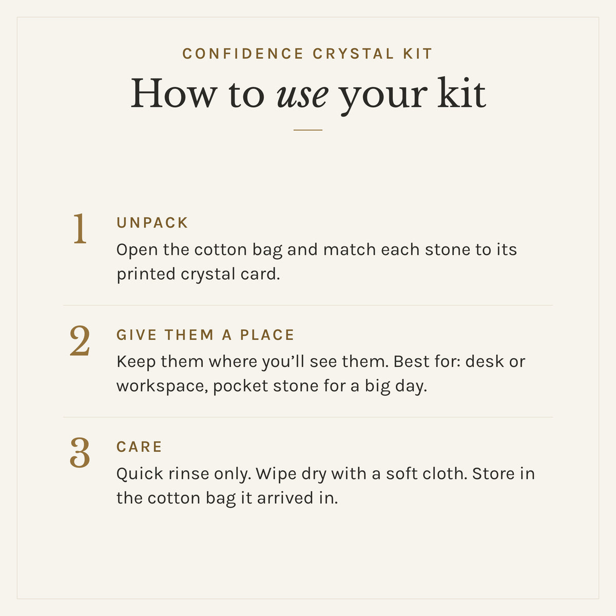 How to use the Confidence Crystal Kit: 1. Unpack: Open the cotton bag and match each stone to its printed crystal card. 2. Give them a place: Keep them where you'll see them. Best for: desk or workspace, pocket stone for a big day. 3. Care: Quick rinse only. Wipe dry with a soft cloth. Store in the cotton bag it arrived in.