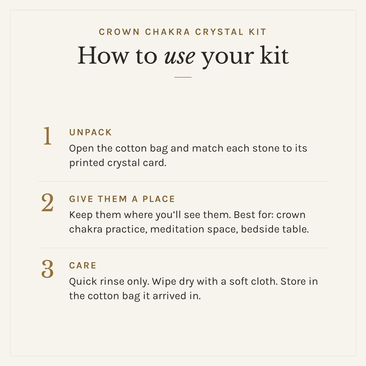 How to use the Crown Chakra Crystal Kit: 1. Unpack: Open the cotton bag and match each stone to its printed crystal card. 2. Give them a place: Keep them where you'll see them. Best for: crown chakra practice, meditation space, bedside table. 3. Care: Quick rinse only. Wipe dry with a soft cloth. Store in the cotton bag it arrived in.