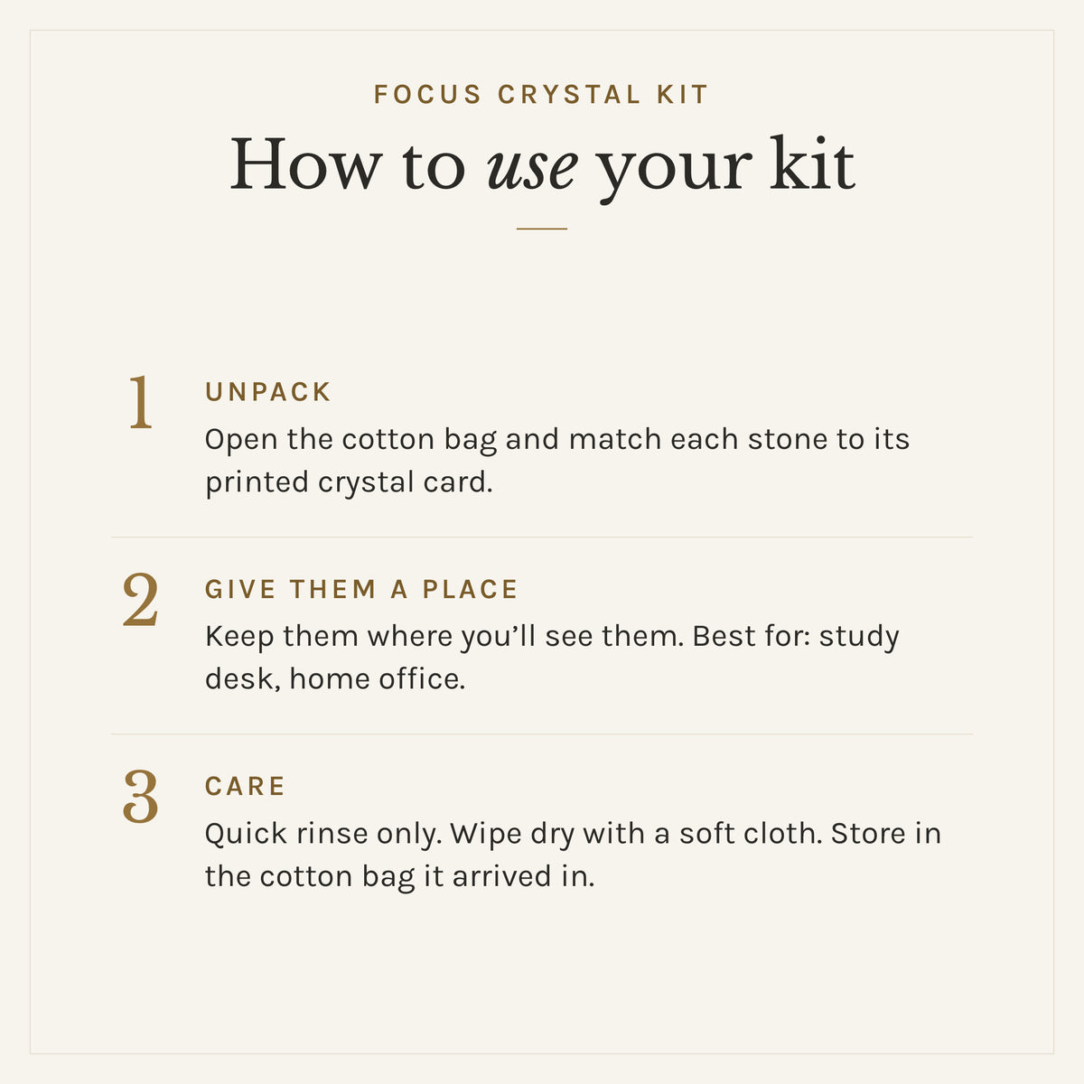 How to use the Focus Crystal Kit: 1. Unpack: Open the cotton bag and match each stone to its printed crystal card. 2. Give them a place: Keep them where you'll see them. Best for: study desk, home office. 3. Care: Quick rinse only. Wipe dry with a soft cloth. Store in the cotton bag it arrived in.