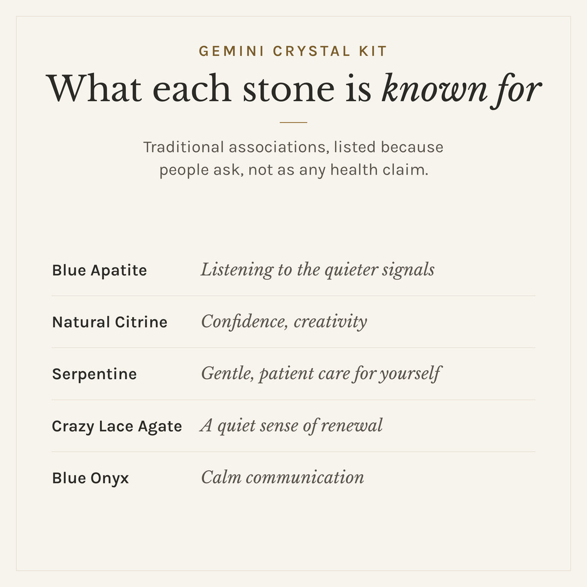What each stone in the Gemini Crystal Kit is traditionally known for: blue apatite, listening to the quieter signals; natural citrine, confidence, creativity; serpentine, gentle, patient care for yourself; crazy lace agate, a quiet sense of renewal; blue onyx, calm communication. Listed as traditional associations, not health claims
