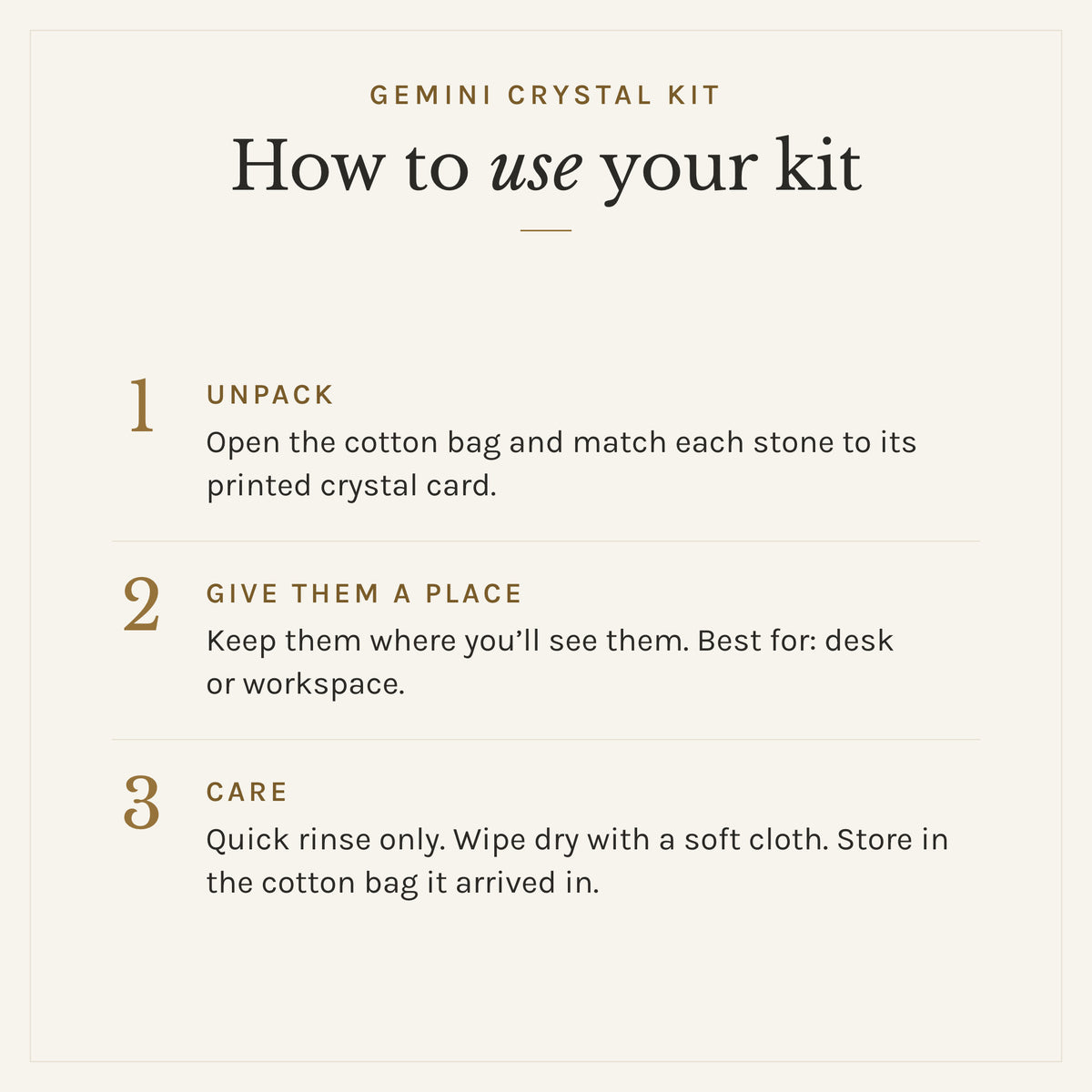 How to use the Gemini Crystal Kit: 1. Unpack: Open the cotton bag and match each stone to its printed crystal card. 2. Give them a place: Keep them where you'll see them. Best for: desk or workspace. 3. Care: Quick rinse only. Wipe dry with a soft cloth. Store in the cotton bag it arrived in.