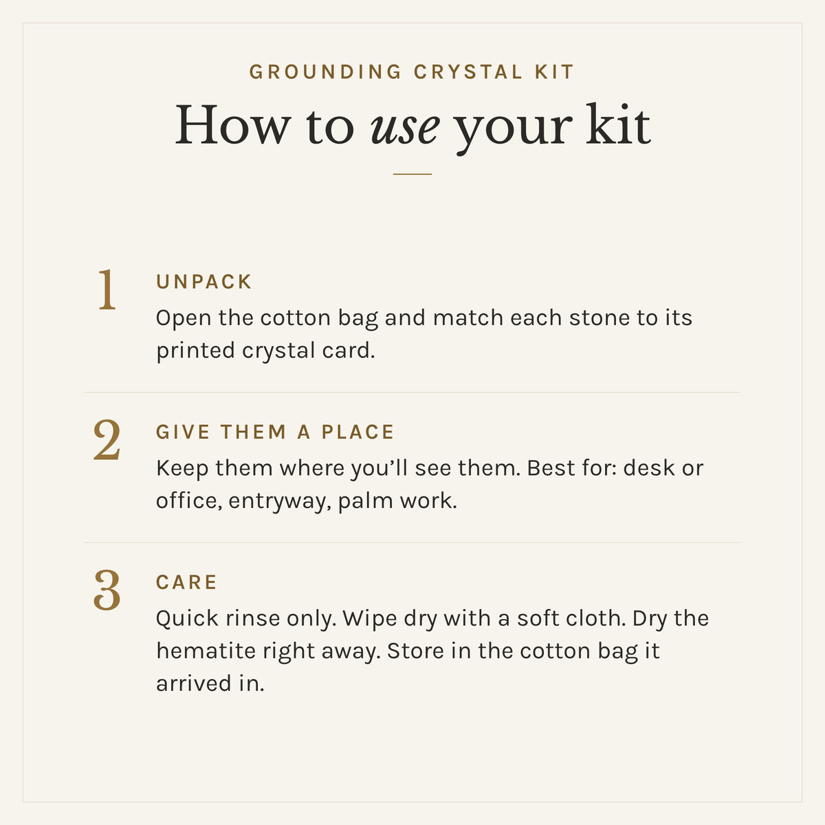 How to use the Grounding Crystal Kit: 1. Unpack: Open the cotton bag and match each stone to its printed crystal card. 2. Give them a place: Keep them where you'll see them. Best for: desk or office, entryway, palm work. 3. Care: Quick rinse only. Wipe dry with a soft cloth. Dry the hematite right away. Store in the cotton bag it arrived in.