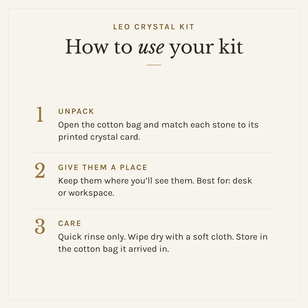 How to use the Leo Crystal Kit: 1. Unpack: Open the cotton bag and match each stone to its printed crystal card. 2. Give them a place: Keep them where you'll see them. Best for: desk or workspace. 3. Care: Quick rinse only. Wipe dry with a soft cloth. Store in the cotton bag it arrived in.