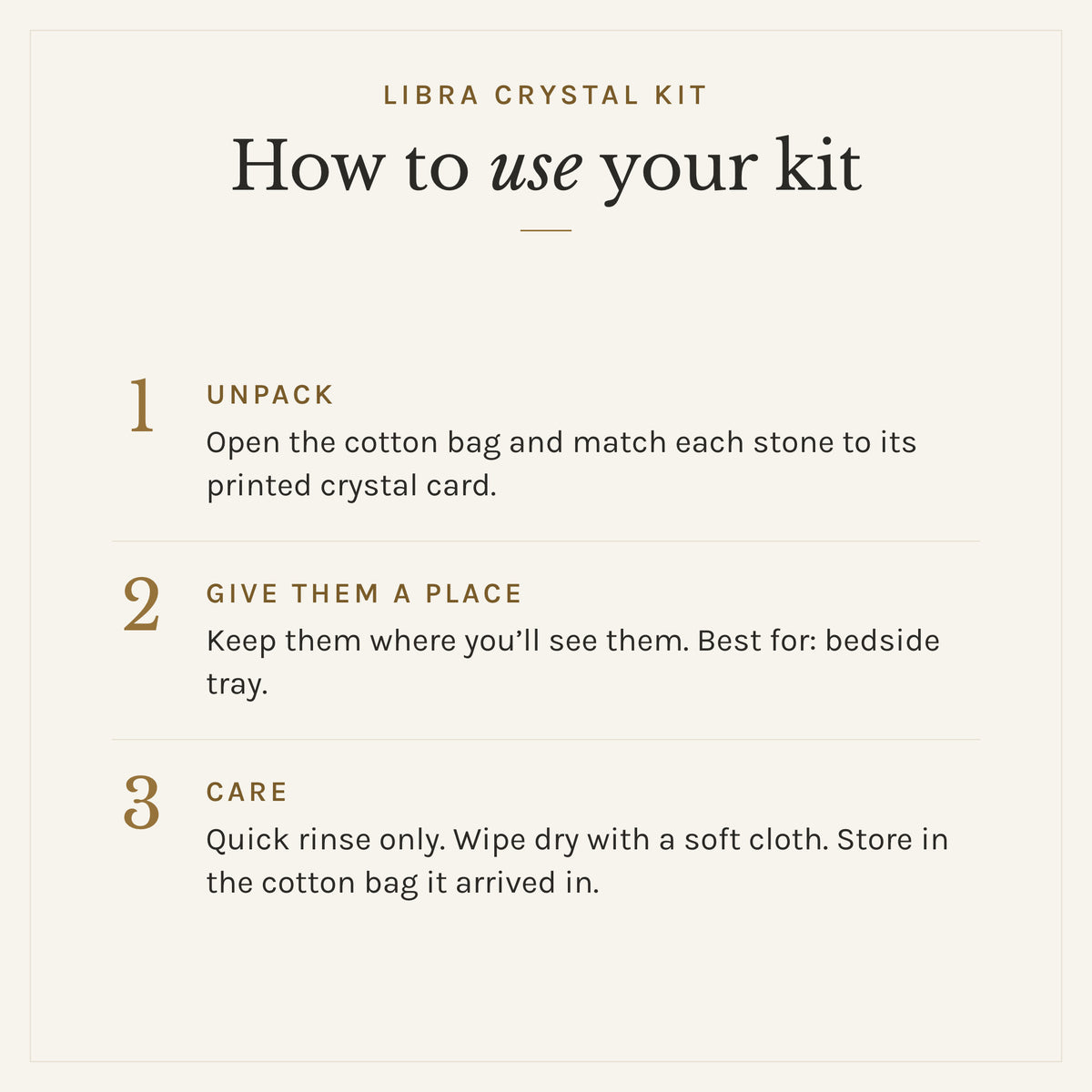 How to use the Libra Crystal Kit: 1. Unpack: Open the cotton bag and match each stone to its printed crystal card. 2. Give them a place: Keep them where you'll see them. Best for: bedside tray. 3. Care: Quick rinse only. Wipe dry with a soft cloth. Store in the cotton bag it arrived in.
