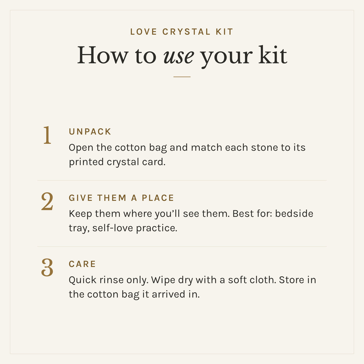 How to use the Love Crystal Kit: 1. Unpack: Open the cotton bag and match each stone to its printed crystal card. 2. Give them a place: Keep them where you'll see them. Best for: bedside tray, self-love practice. 3. Care: Quick rinse only. Wipe dry with a soft cloth. Store in the cotton bag it arrived in.