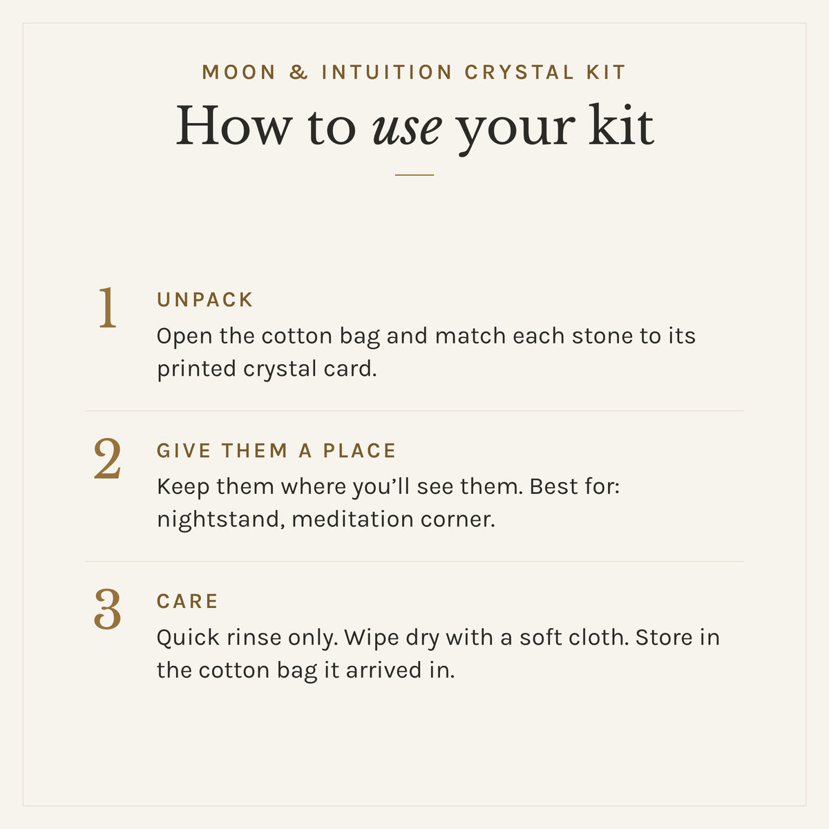 How to use the Moon & Intuition Crystal Kit: 1. Unpack: Open the cotton bag and match each stone to its printed crystal card. 2. Give them a place: Keep them where you'll see them. Best for: nightstand, meditation corner. 3. Care: Quick rinse only. Wipe dry with a soft cloth. Store in the cotton bag it arrived in.