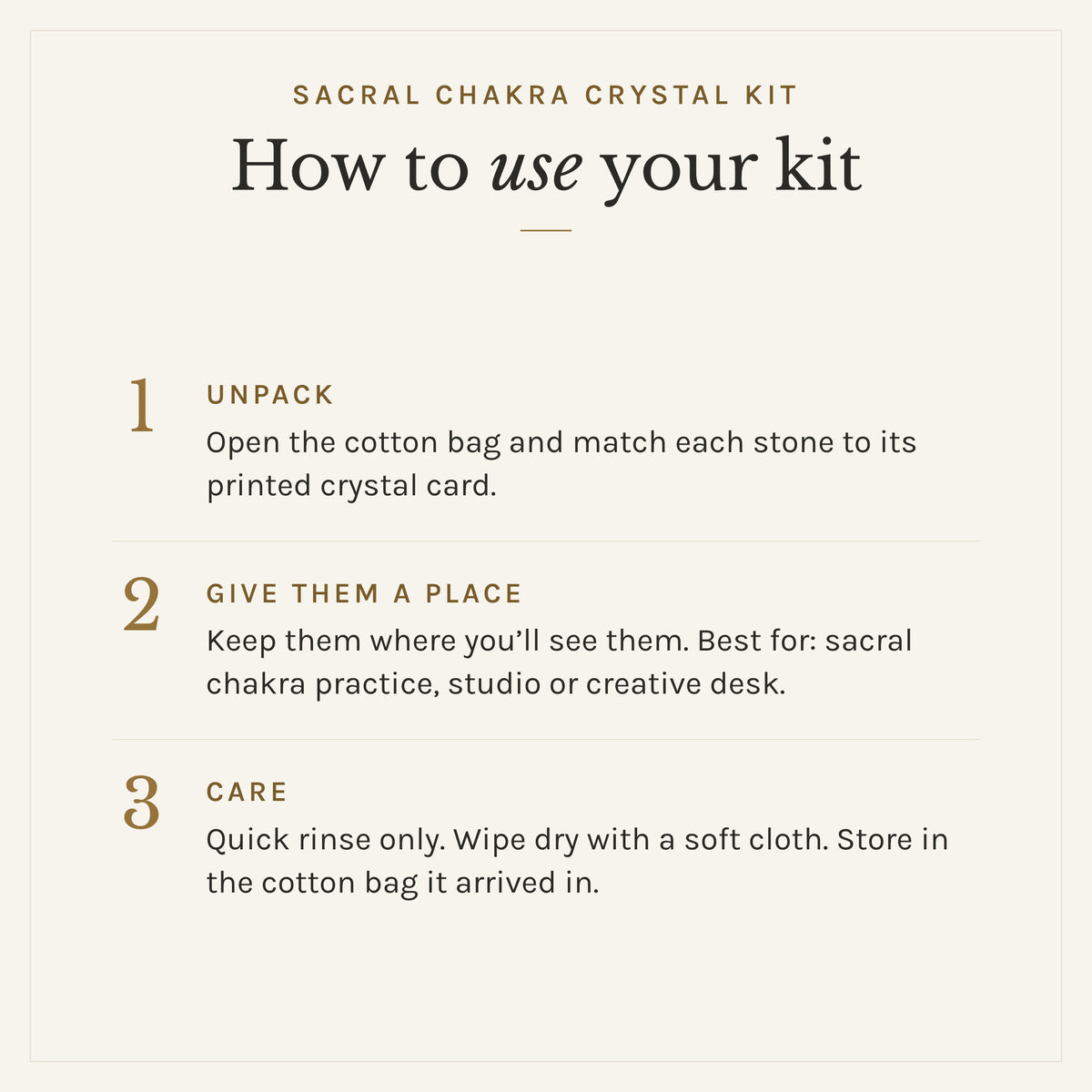 How to use the Sacral Chakra Crystal Kit: 1. Unpack: Open the cotton bag and match each stone to its printed crystal card. 2. Give them a place: Keep them where you'll see them. Best for: sacral chakra practice, studio or creative desk. 3. Care: Quick rinse only. Wipe dry with a soft cloth. Store in the cotton bag it arrived in.