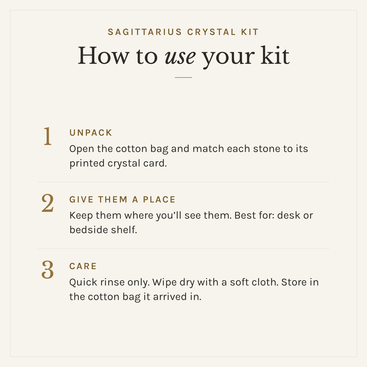 How to use the Sagittarius Crystal Kit: 1. Unpack: Open the cotton bag and match each stone to its printed crystal card. 2. Give them a place: Keep them where you'll see them. Best for: desk or bedside shelf. 3. Care: Quick rinse only. Wipe dry with a soft cloth. Store in the cotton bag it arrived in.