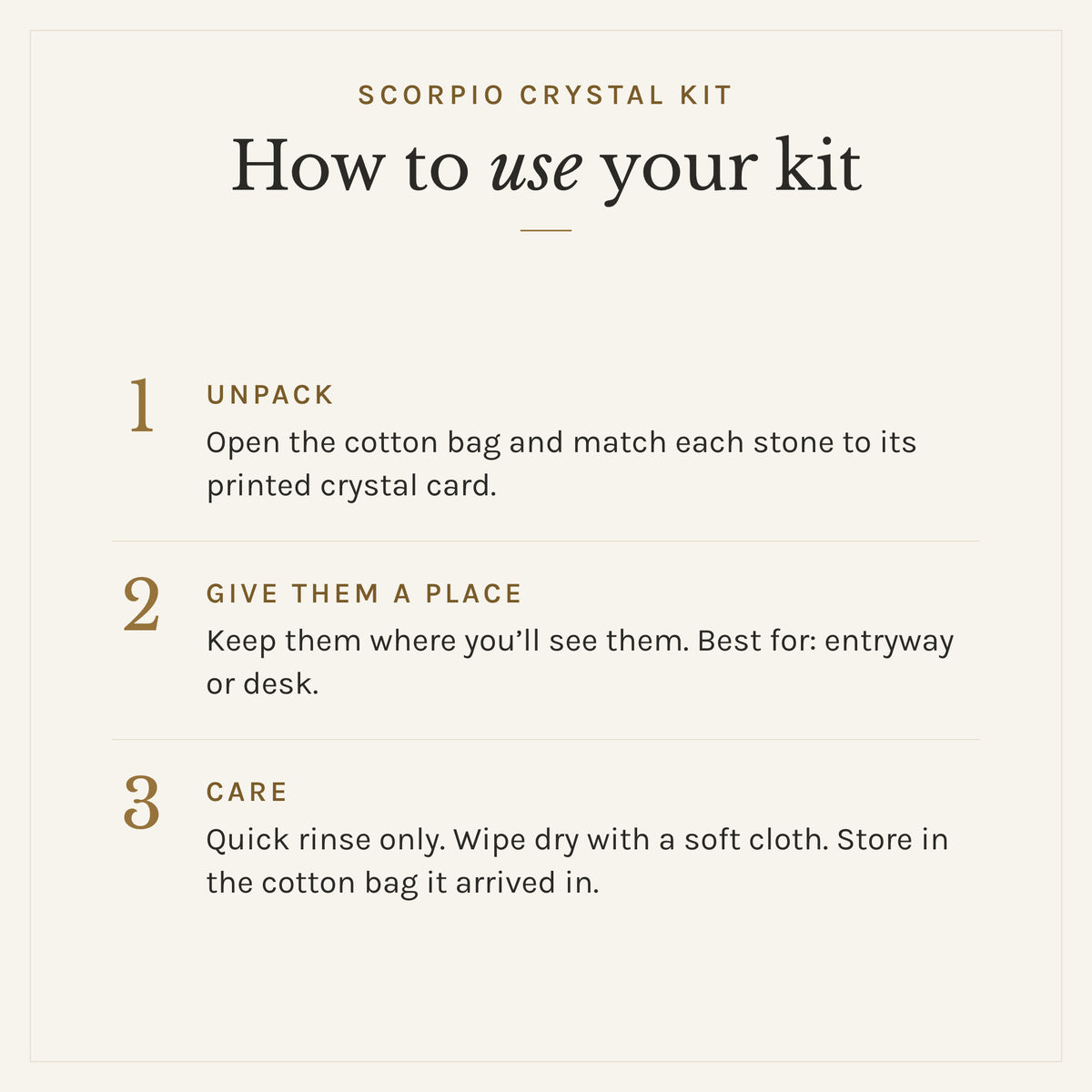 How to use the Scorpio Crystal Kit: 1. Unpack: Open the cotton bag and match each stone to its printed crystal card. 2. Give them a place: Keep them where you'll see them. Best for: entryway or desk. 3. Care: Quick rinse only. Wipe dry with a soft cloth. Store in the cotton bag it arrived in.