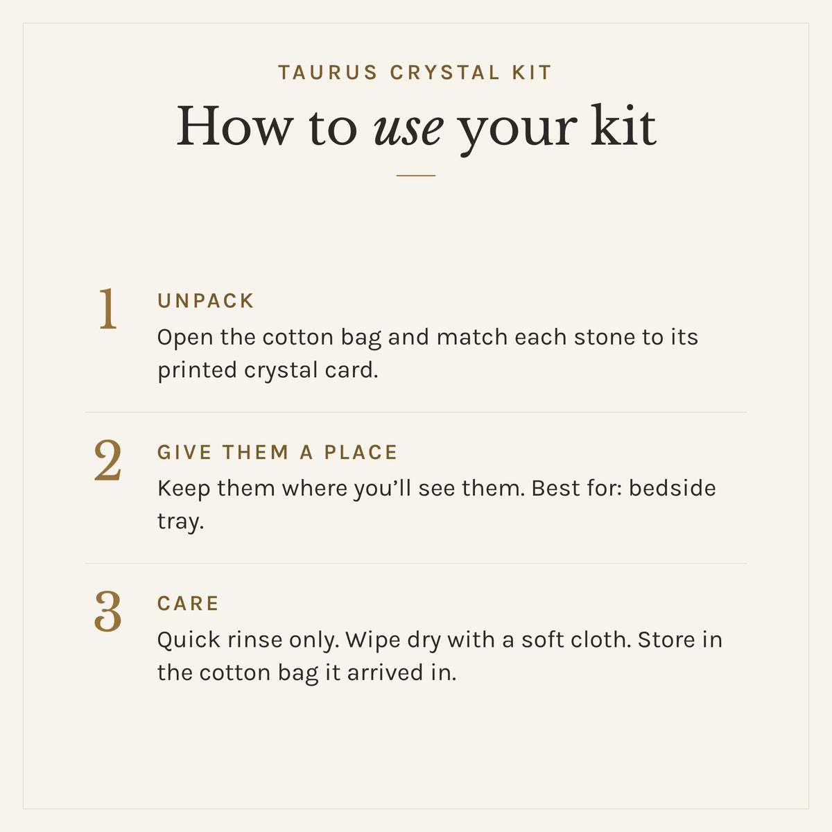 How to use the Taurus Crystal Kit: 1. Unpack: Open the cotton bag and match each stone to its printed crystal card. 2. Give them a place: Keep them where you'll see them. Best for: bedside tray. 3. Care: Quick rinse only. Wipe dry with a soft cloth. Store in the cotton bag it arrived in.