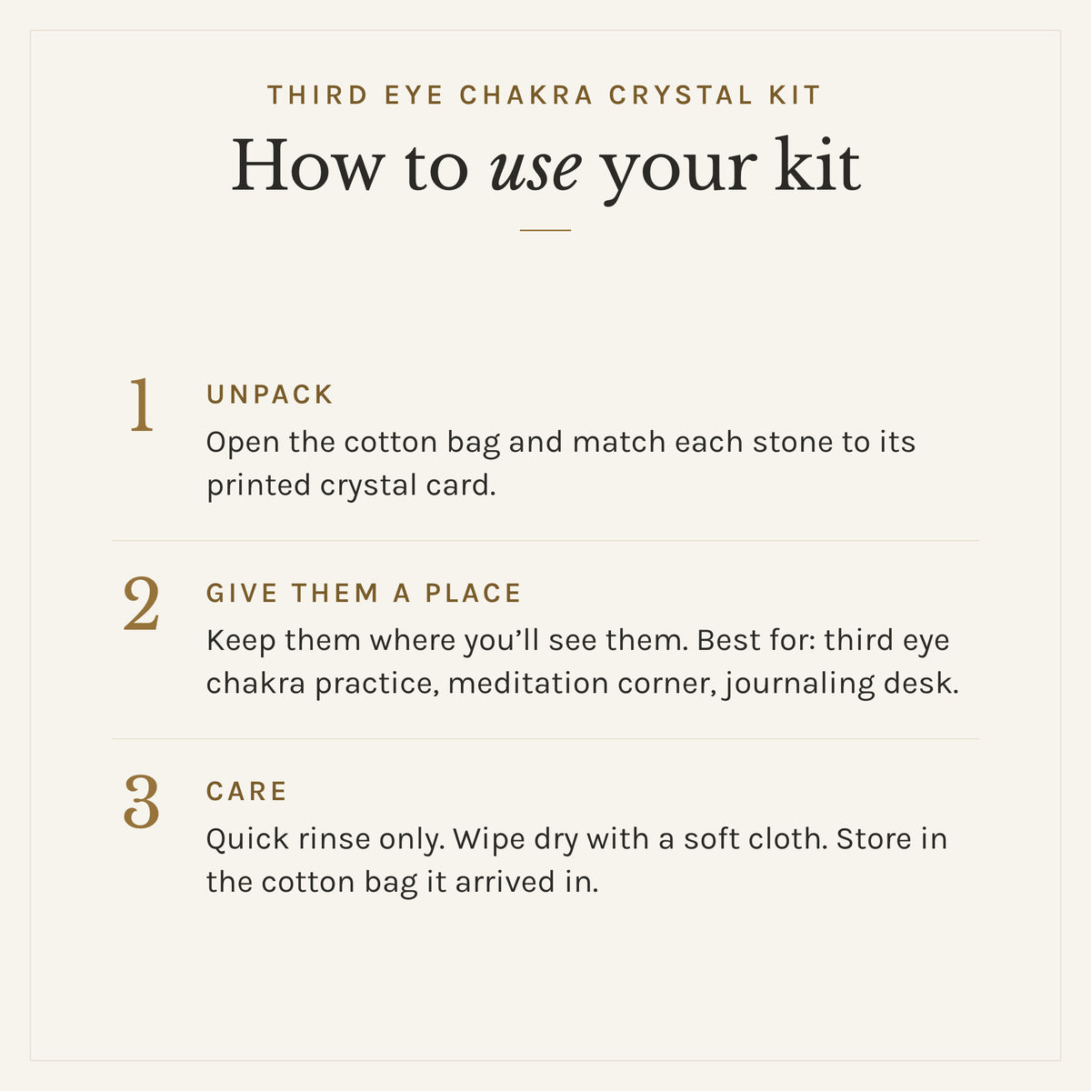 How to use the Third Eye Chakra Crystal Kit: 1. Unpack: Open the cotton bag and match each stone to its printed crystal card. 2. Give them a place: Keep them where you'll see them. Best for: third eye chakra practice, meditation corner, journaling desk. 3. Care: Quick rinse only. Wipe dry with a soft cloth. Store in the cotton bag it arrived in.
