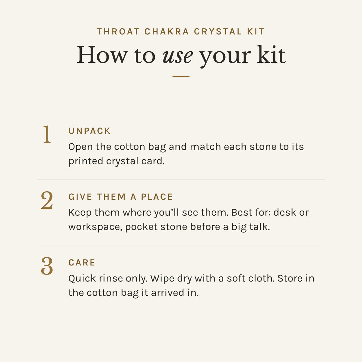 How to use the Throat Chakra Crystal Kit: 1. Unpack: Open the cotton bag and match each stone to its printed crystal card. 2. Give them a place: Keep them where you'll see them. Best for: desk or workspace, pocket stone before a big talk. 3. Care: Quick rinse only. Wipe dry with a soft cloth. Store in the cotton bag it arrived in.