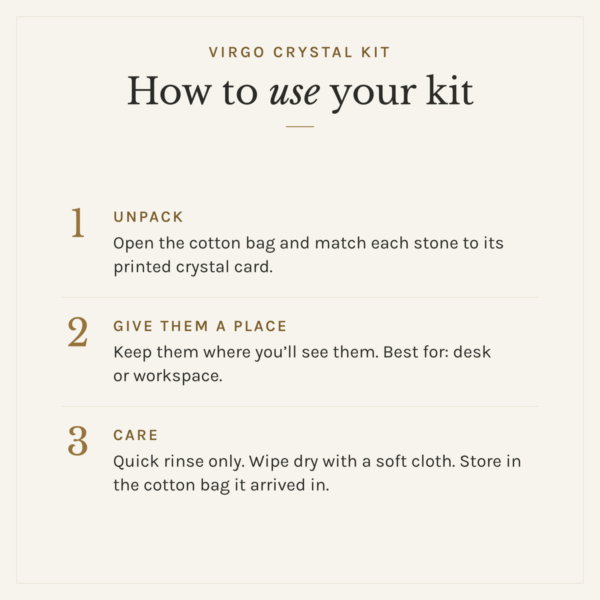 How to use the Virgo Crystal Kit: 1. Unpack: Open the cotton bag and match each stone to its printed crystal card. 2. Give them a place: Keep them where you'll see them. Best for: desk or workspace. 3. Care: Quick rinse only. Wipe dry with a soft cloth. Store in the cotton bag it arrived in.